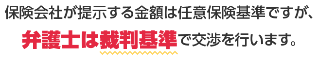 保険会社が提示する金額は任意保険基準ですが、弁護士は裁判基準で交渉を行います。