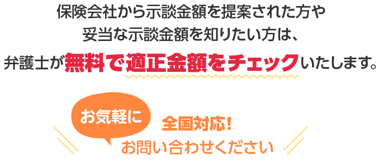 保険会社から示談金額を提案された方や妥当な示談金額を知りたい方は、弁護士が 無料で適正金額をチェック いたします。全国対応！お気軽にお問い合わせください。